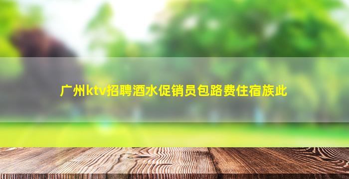 广州ktv招聘酒水促销员包路费住宿族此